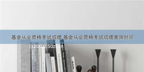 基金从业资格考试成绩 基金从业资格考试成绩查询时间