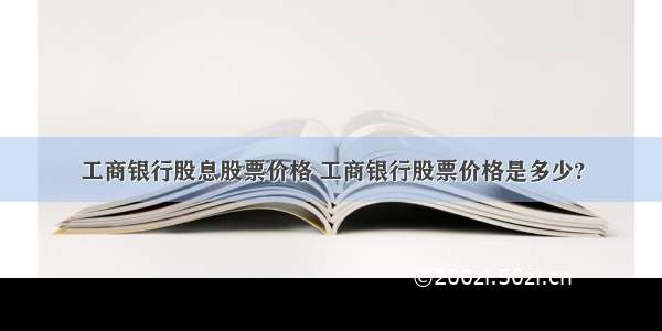 工商银行股息股票价格 工商银行股票价格是多少?