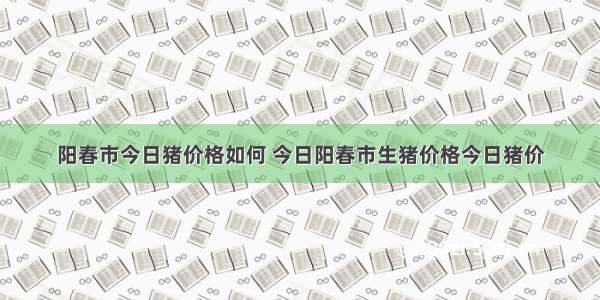 阳春市今日猪价格如何 今日阳春市生猪价格今日猪价