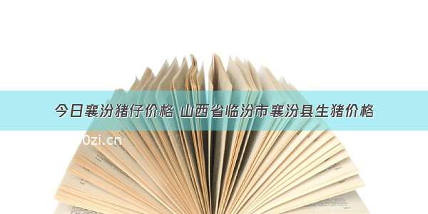 今日襄汾猪仔价格 山西省临汾市襄汾县生猪价格