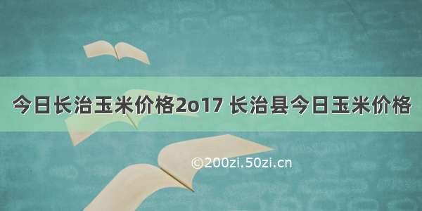 今日长治玉米价格2o17 长治县今日玉米价格