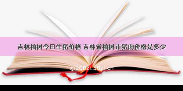 吉林榆树今日生猪价格 吉林省榆树市猪肉价格是多少