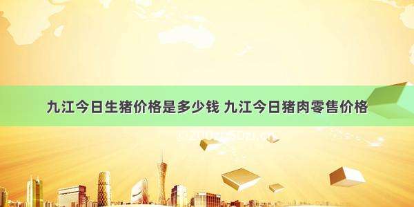 九江今日生猪价格是多少钱 九江今日猪肉零售价格