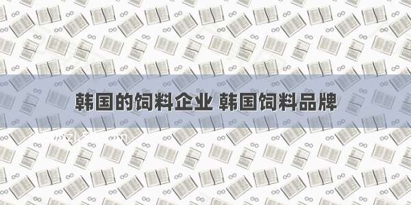 韩国的饲料企业 韩国饲料品牌