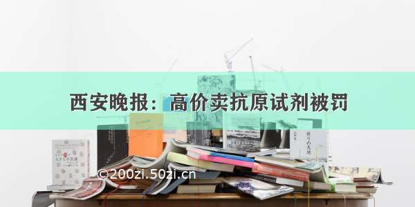 西安晚报：高价卖抗原试剂被罚