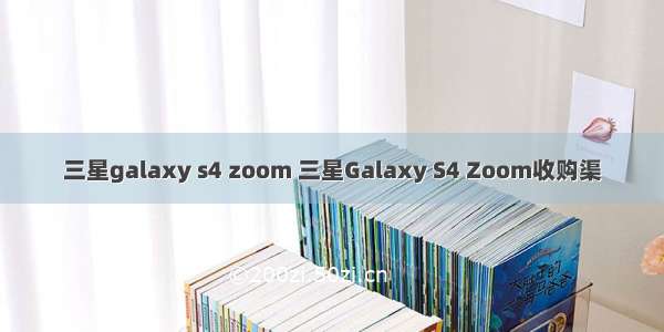 三星galaxy s4 zoom 三星Galaxy S4 Zoom收购渠