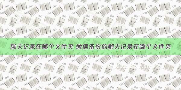 聊天记录在哪个文件夹 微信备份的聊天记录在哪个文件夹