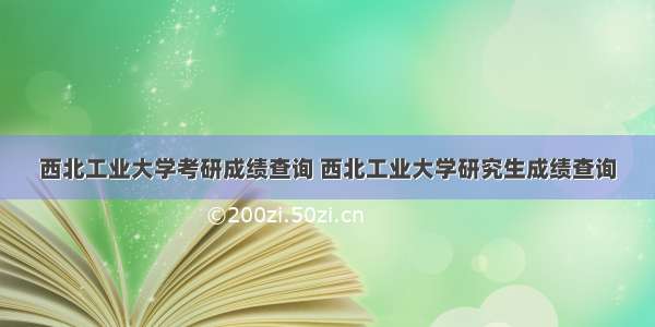 西北工业大学考研成绩查询 西北工业大学研究生成绩查询