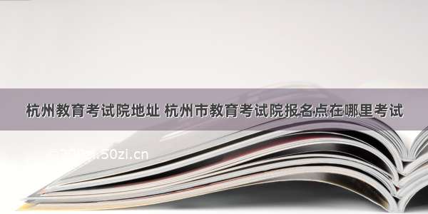 杭州教育考试院地址 杭州市教育考试院报名点在哪里考试