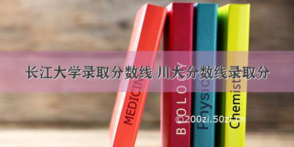 长江大学录取分数线 川大分数线录取分