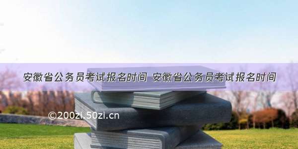 安徽省公务员考试报名时间 安徽省公务员考试报名时间