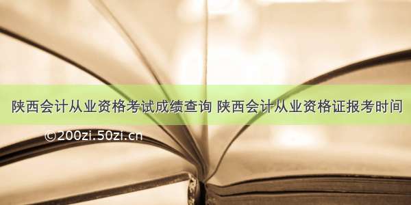 陕西会计从业资格考试成绩查询 陕西会计从业资格证报考时间