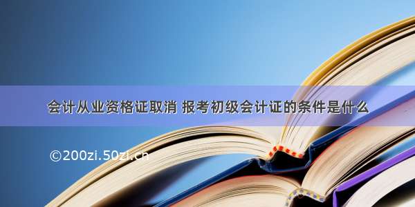 会计从业资格证取消 报考初级会计证的条件是什么