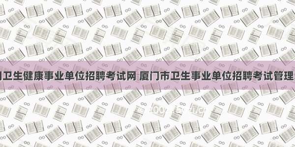 厦门卫生健康事业单位招聘考试网 厦门市卫生事业单位招聘考试管理系统