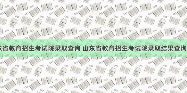 山东省教育招生考试院录取查询 山东省教育招生考试院录取结果查询入口