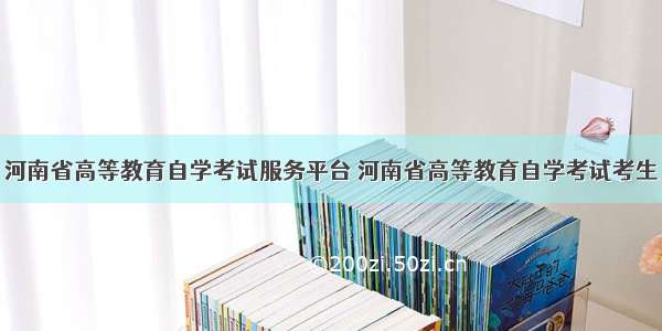 河南省高等教育自学考试服务平台 河南省高等教育自学考试考生
