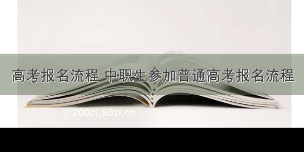 高考报名流程 中职生参加普通高考报名流程