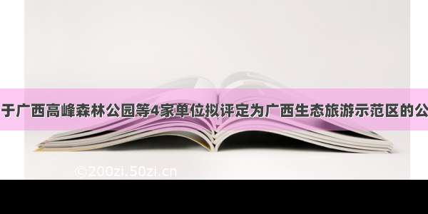 关于广西高峰森林公园等4家单位拟评定为广西生态旅游示范区的公示