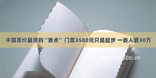中国票价最贵的“景点” 门票3500元只是起步 一类人要30万