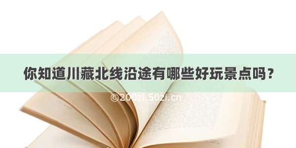 你知道川藏北线沿途有哪些好玩景点吗？