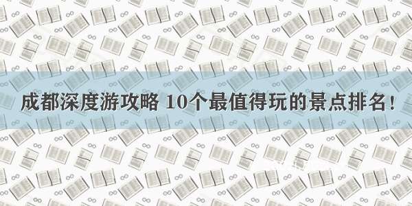 成都深度游攻略 10个最值得玩的景点排名！