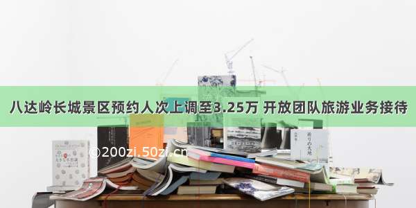 八达岭长城景区预约人次上调至3.25万 开放团队旅游业务接待