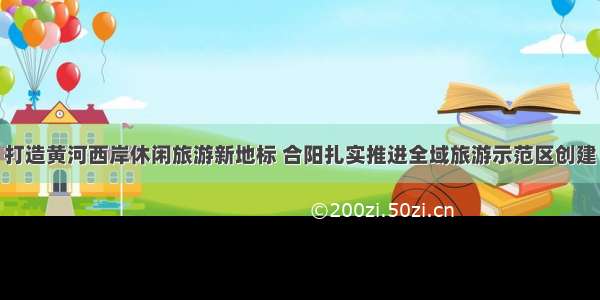 打造黄河西岸休闲旅游新地标 合阳扎实推进全域旅游示范区创建