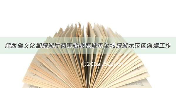 陕西省文化和旅游厅初审验收韩城市全域旅游示范区创建工作