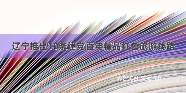 辽宁推出10条建党百年精品红色旅游线路