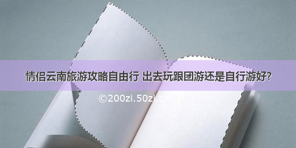 情侣云南旅游攻略自由行 出去玩跟团游还是自行游好？