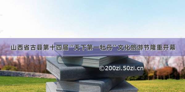 山西省古县第十四届“天下第一牡丹”文化旅游节隆重开幕