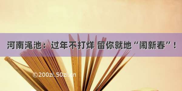 河南渑池：过年不打烊 留你就地“闹新春”！