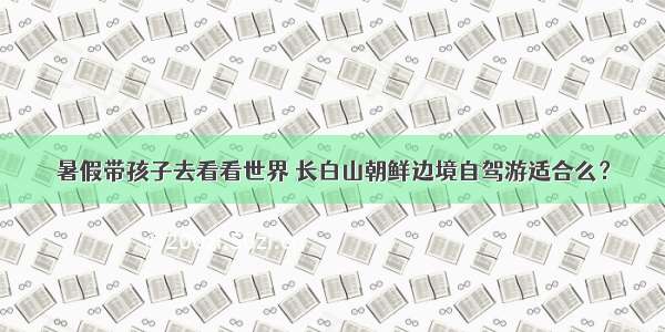 暑假带孩子去看看世界 长白山朝鲜边境自驾游适合么？