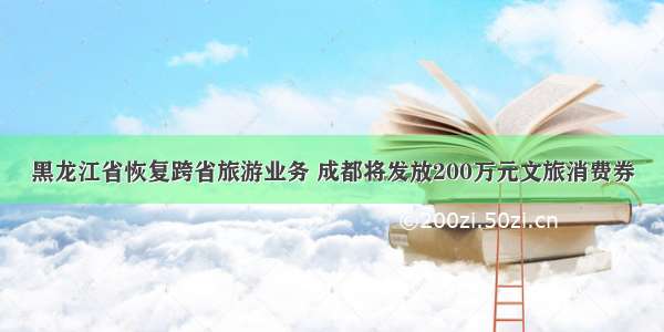 黑龙江省恢复跨省旅游业务 成都将发放200万元文旅消费券