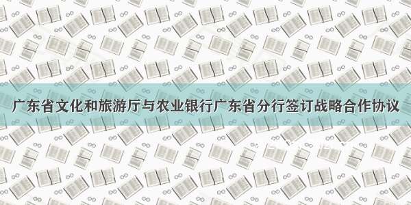 广东省文化和旅游厅与农业银行广东省分行签订战略合作协议