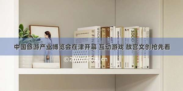 中国旅游产业博览会在津开幕 互动游戏 故宫文创抢先看