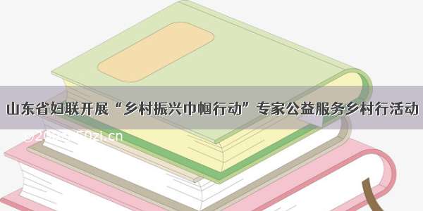 山东省妇联开展“乡村振兴巾帼行动”专家公益服务乡村行活动