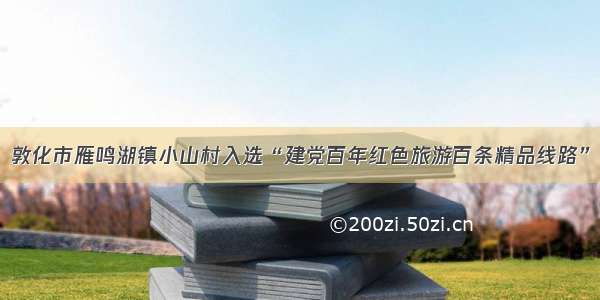 敦化市雁鸣湖镇小山村入选“建党百年红色旅游百条精品线路”