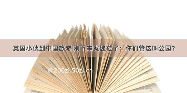 英国小伙到中国旅游 刚下车就迷茫了：你们管这叫公园？