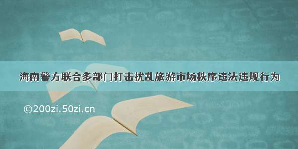 海南警方联合多部门打击扰乱旅游市场秩序违法违规行为