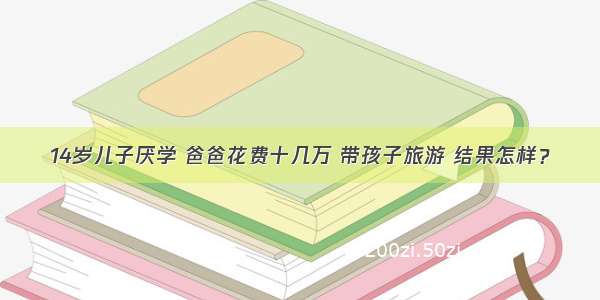 14岁儿子厌学 爸爸花费十几万 带孩子旅游 结果怎样？