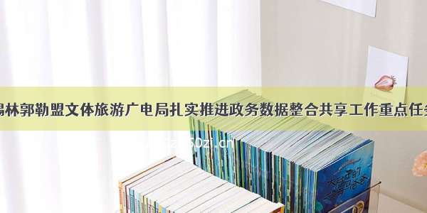 锡林郭勒盟文体旅游广电局扎实推进政务数据整合共享工作重点任务