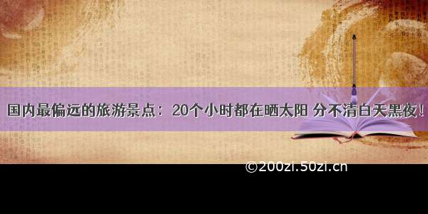 国内最偏远的旅游景点：20个小时都在晒太阳 分不清白天黑夜！