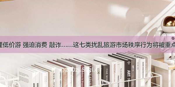 不合理低价游 强迫消费 敲诈……这七类扰乱旅游市场秩序行为将被重点整治！