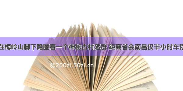 在梅岭山脚下隐匿着一个神秘古村落群 距离省会南昌仅半小时车程