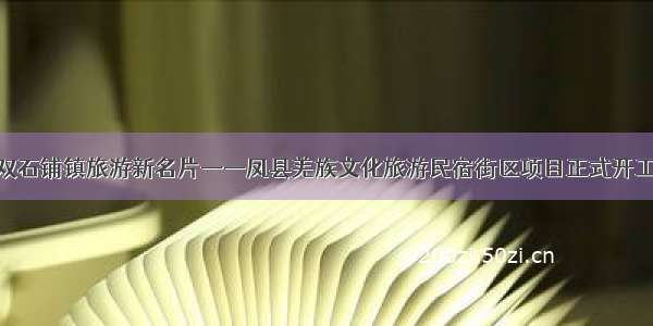 打造双石铺镇旅游新名片——凤县羌族文化旅游民宿街区项目正式开工建设