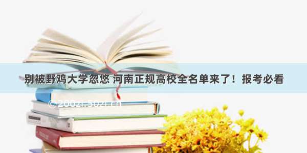 别被野鸡大学忽悠 河南正规高校全名单来了！报考必看