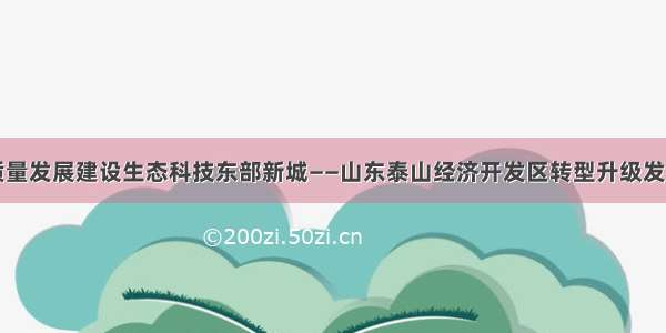 以高质量发展建设生态科技东部新城——山东泰山经济开发区转型升级发展掠影