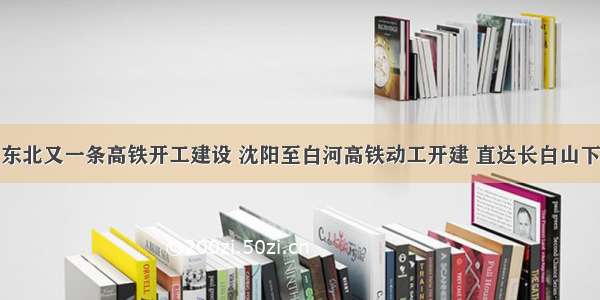 东北又一条高铁开工建设 沈阳至白河高铁动工开建 直达长白山下