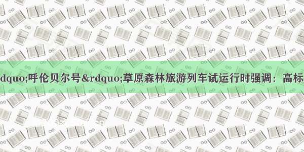 于立新姜宏调研&ldquo;呼伦贝尔号&rdquo;草原森林旅游列车试运行时强调：高标准规划 高起点开发